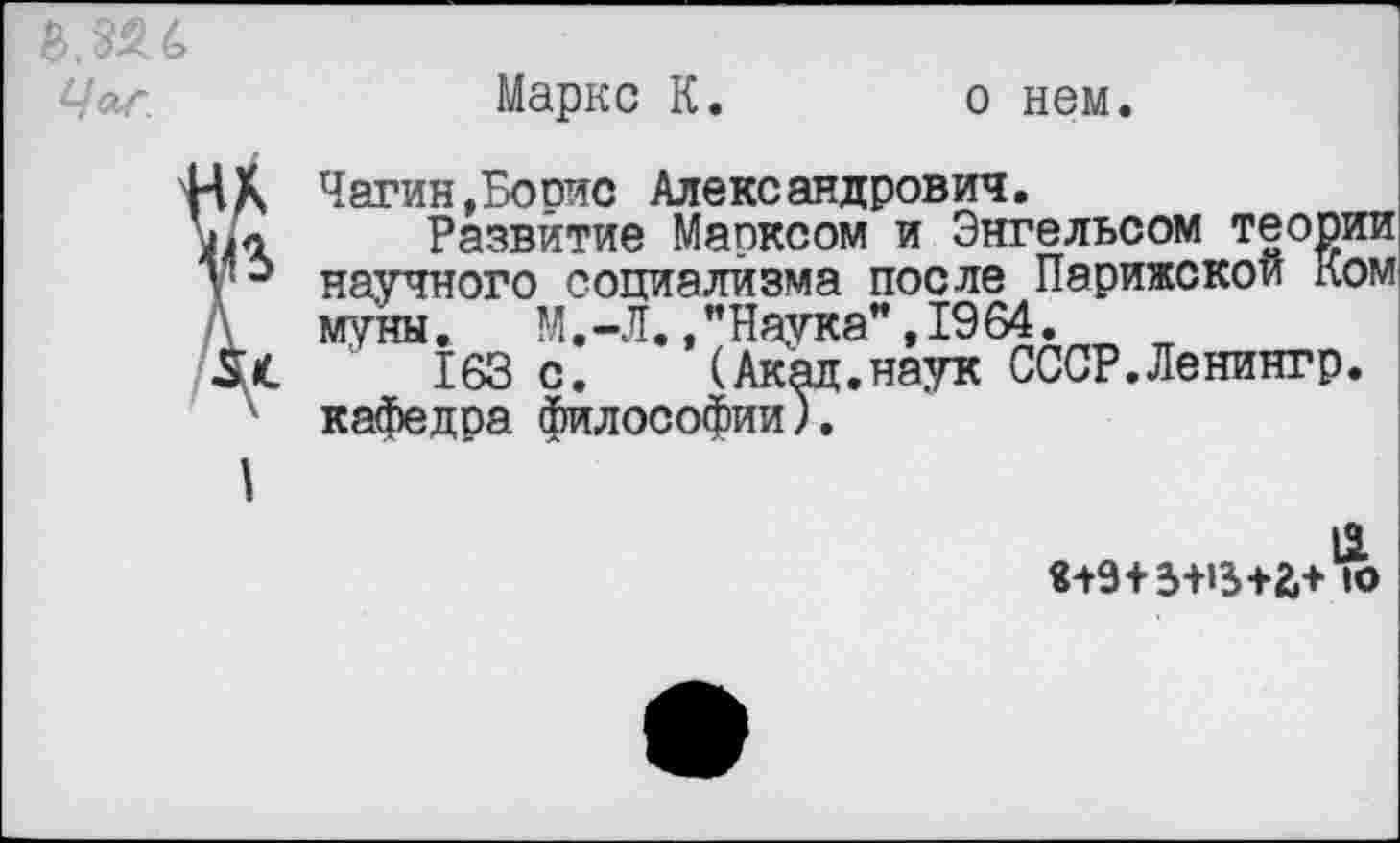 ﻿Маркс К.
о нем.
Чагин,Борис Александрович.
Развитие Марксом и Энгельсом теории научного социализма после муны. М.-Г " ТЛ/*4
163 с. (Ак кафедра философии
ельсом теории
____________ Парижской Ком Л. /Наука” ,1964.
(Акад.наук СССР.Ленингр.
13.
«+9+3-НЗ+&+ 1О